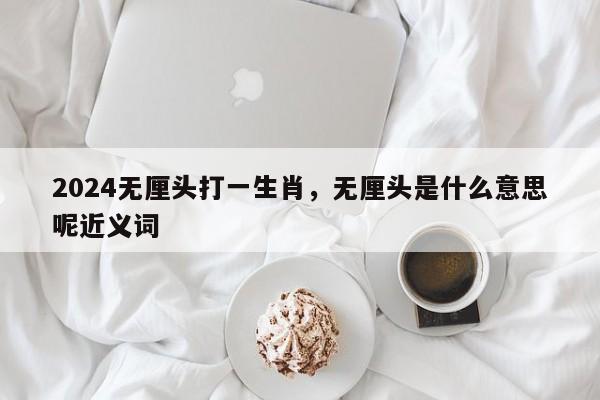 2024无厘头打一生肖，无厘头是什么意思呢近义词