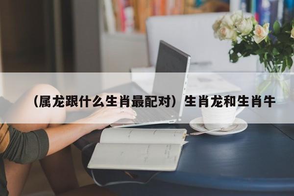 （属龙跟什么生肖最配对）生肖龙和生肖牛