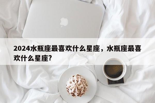 2024水瓶座最喜欢什么星座，水瓶座最喜欢什么星座?