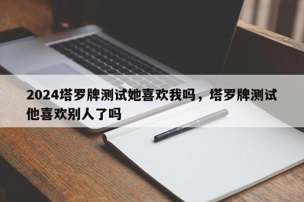 2024塔罗牌测试她喜欢我吗，塔罗牌测试他喜欢别人了吗