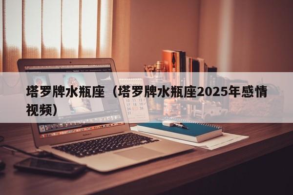 塔罗牌水瓶座（塔罗牌水瓶座2025年感情视频）