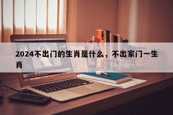 2024不出门的生肖是什么，不出家门一生肖