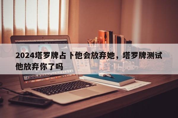 2024塔罗牌占卜他会放弃她，塔罗牌测试他放弃你了吗