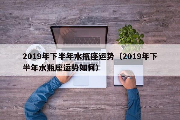 2019年下半年水瓶座运势（2019年下半年水瓶座运势如何）