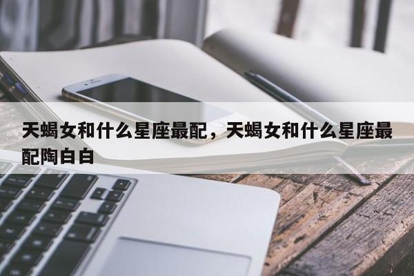 天蝎女和什么星座最配，天蝎女和什么星座最配陶白白