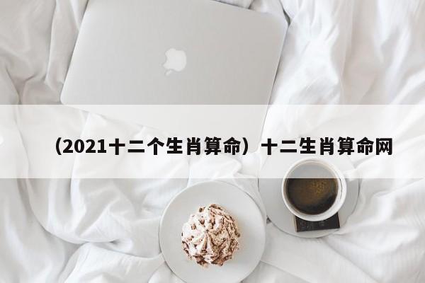 （2021十二个生肖算命）十二生肖算命网
