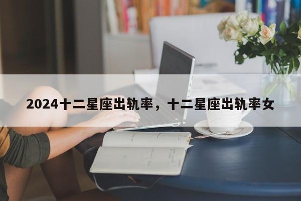 2024十二星座出轨率，十二星座出轨率女