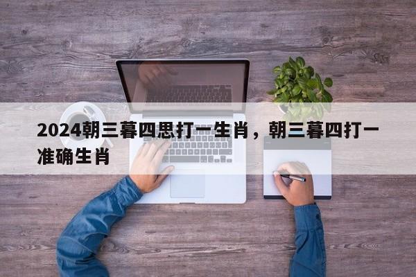 2024朝三暮四思打一生肖，朝三暮四打一准确生肖