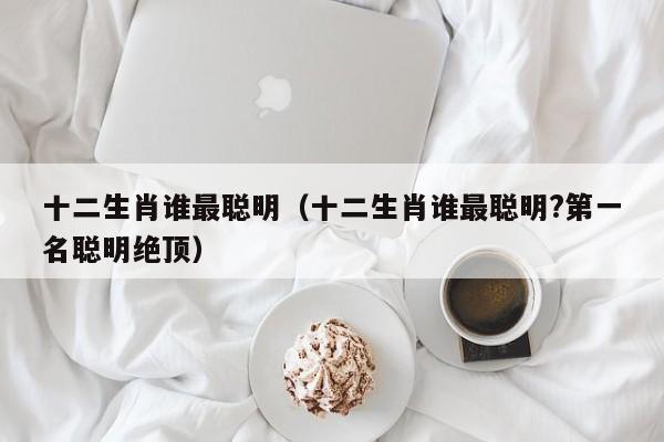 十二生肖谁最聪明（十二生肖谁最聪明?第一名聪明绝顶）