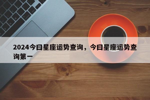 2024今曰星座运势查询，今曰星座运势查询第一