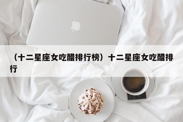 （十二星座女吃醋排行榜）十二星座女吃醋排行