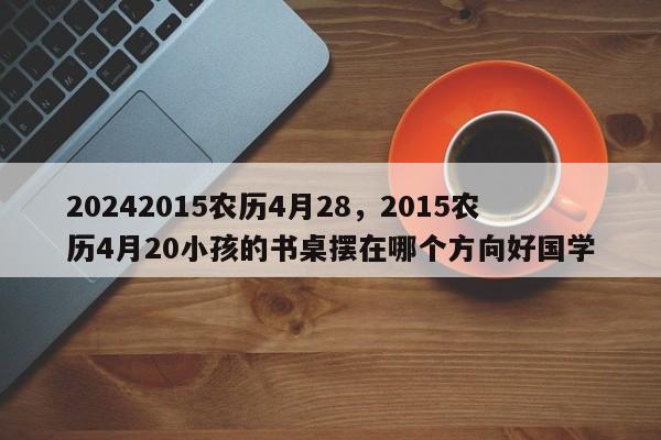 20242015农历4月28，2015农历4月20小孩的书桌摆在哪个方向好国学