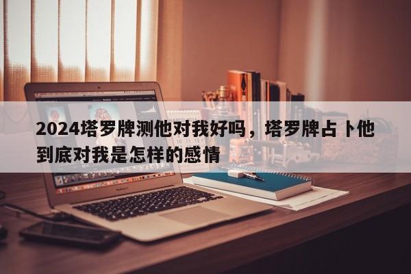 2024塔罗牌测他对我好吗，塔罗牌占卜他到底对我是怎样的感情