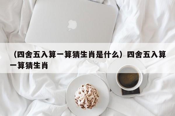 （四舍五入算一算猜生肖是什么）四舍五入算一算猜生肖