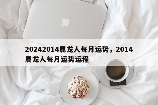 20242014属龙人每月运势，2014属龙人每月运势运程