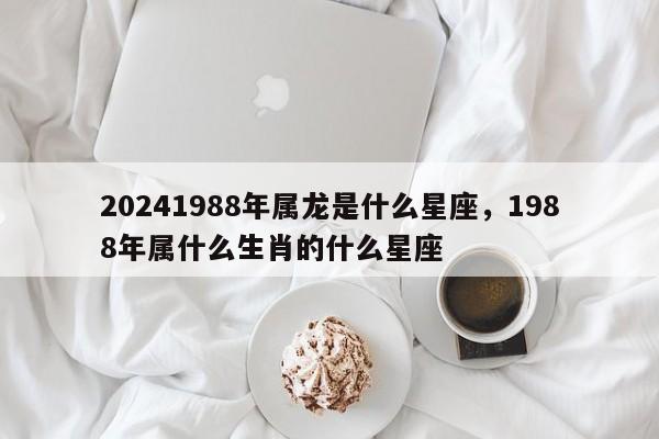20241988年属龙是什么星座，1988年属什么生肖的什么星座