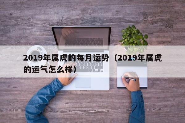 2019年属虎的每月运势（2019年属虎的运气怎么样）