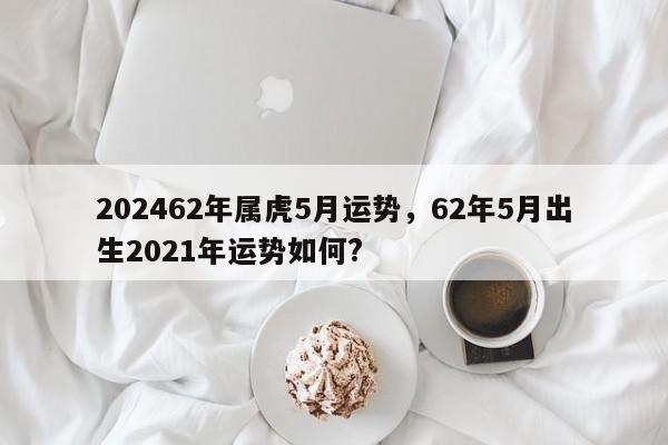 202462年属虎5月运势，62年5月出生2021年运势如何?