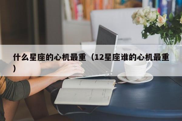 什么星座的心机最重（12星座谁的心机最重）