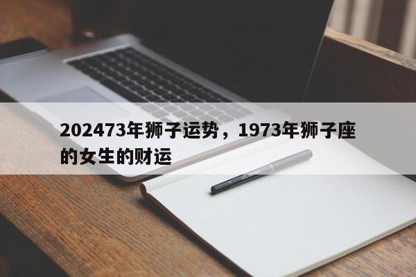 202473年狮子运势，1973年狮子座的女生的财运