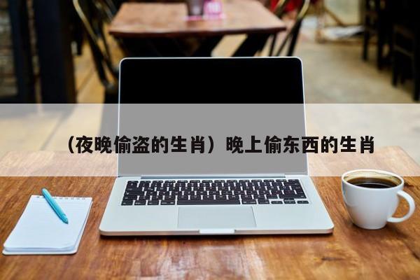 （夜晚偷盗的生肖）晚上偷东西的生肖