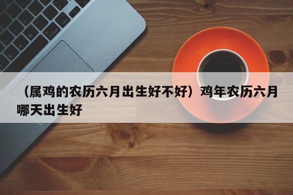 （属鸡的农历六月出生好不好）鸡年农历六月哪天出生好