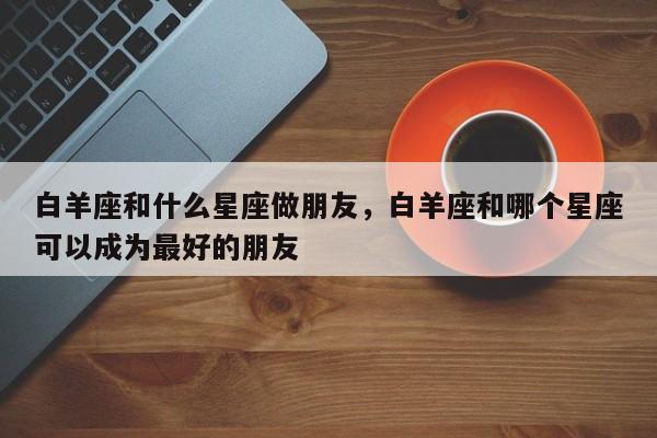 白羊座和什么星座做朋友，白羊座和哪个星座可以成为最好的朋友