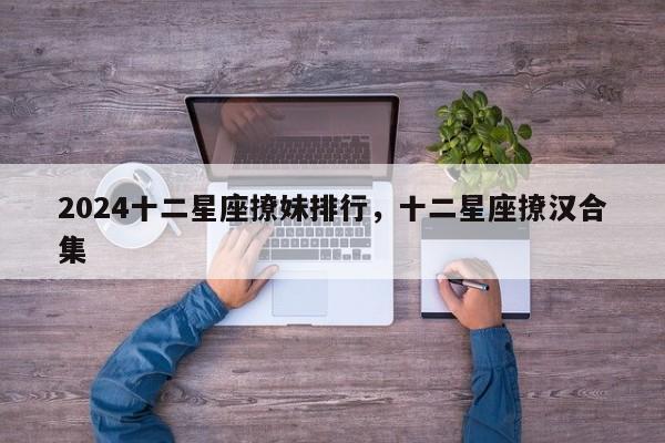 2024十二星座撩妹排行，十二星座撩汉合集