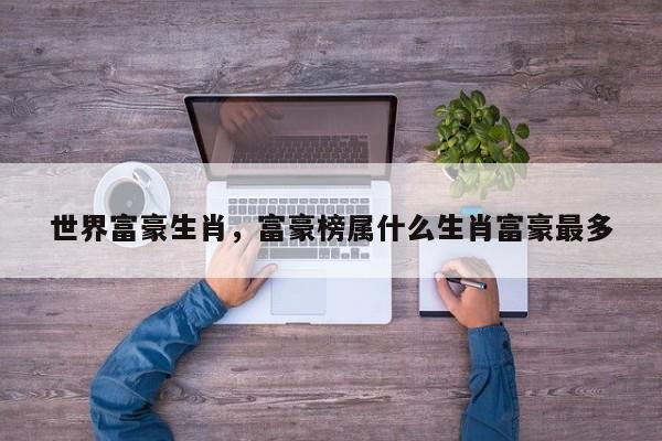 世界富豪生肖，富豪榜属什么生肖富豪最多