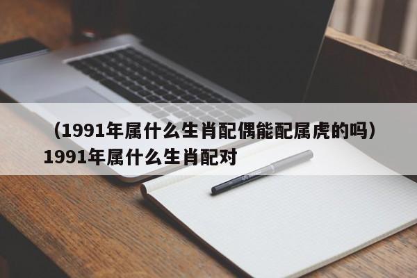 （1991年属什么生肖配偶能配属虎的吗）1991年属什么生肖配对