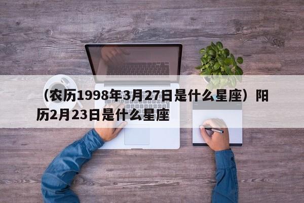 （农历1998年3月27日是什么星座）阳历2月23日是什么星座