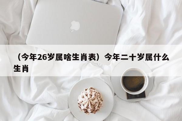 （今年26岁属啥生肖表）今年二十岁属什么生肖