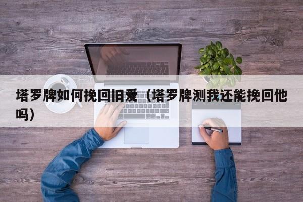 塔罗牌如何挽回旧爱（塔罗牌测我还能挽回他吗）