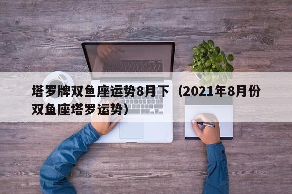 塔罗牌双鱼座运势8月下（2021年8月份双鱼座塔罗运势）