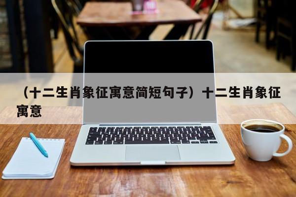 （十二生肖象征寓意简短句子）十二生肖象征寓意