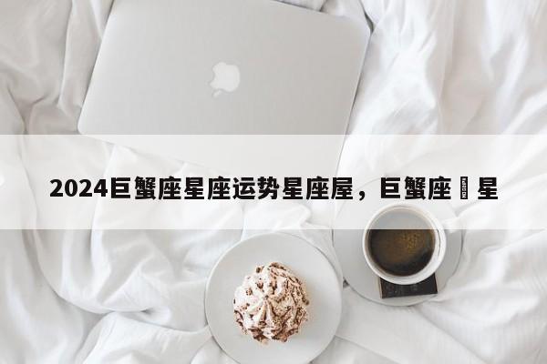 2024巨蟹座星座运势星座屋，巨蟹座眀星