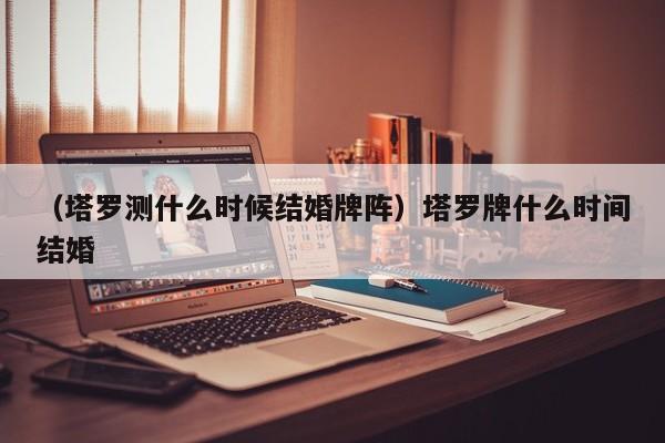 （塔罗测什么时候结婚牌阵）塔罗牌什么时间结婚