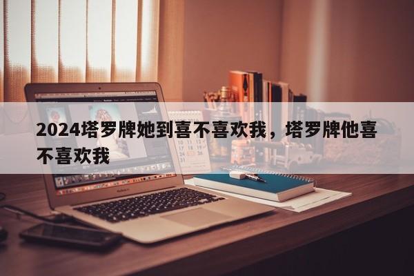 2024塔罗牌她到喜不喜欢我，塔罗牌他喜不喜欢我