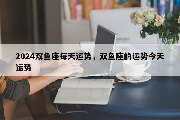 2024双鱼座每天运势，双鱼座的运势今天运势