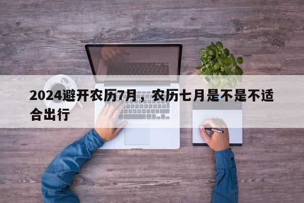 2024避开农历7月，农历七月是不是不适合出行
