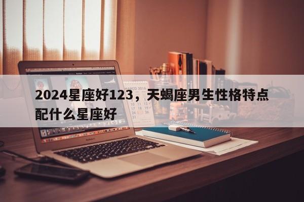 2024星座好123，天蝎座男生性格特点配什么星座好