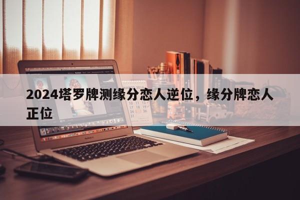 2024塔罗牌测缘分恋人逆位，缘分牌恋人正位