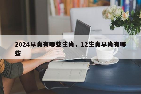 2024早肖有哪些生肖，12生肖早肖有哪些