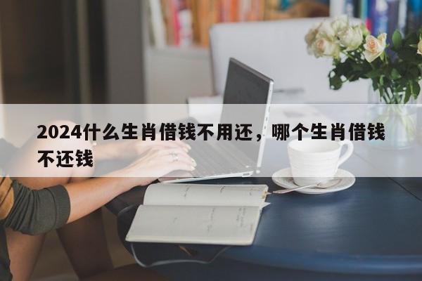 2024什么生肖借钱不用还，哪个生肖借钱不还钱
