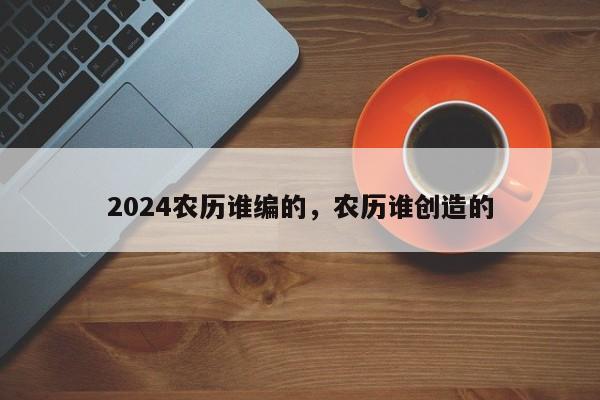 2024农历谁编的，农历谁创造的