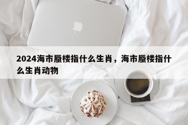 2024海市蜃楼指什么生肖，海市蜃楼指什么生肖动物