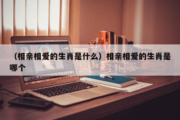 （相亲相爱的生肖是什么）相亲相爱的生肖是哪个