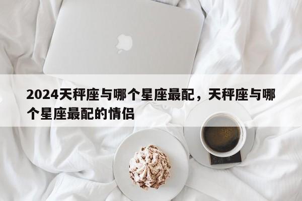 2024天秤座与哪个星座最配，天秤座与哪个星座最配的情侣