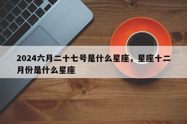 2024六月二十七号是什么星座，星座十二月份是什么星座