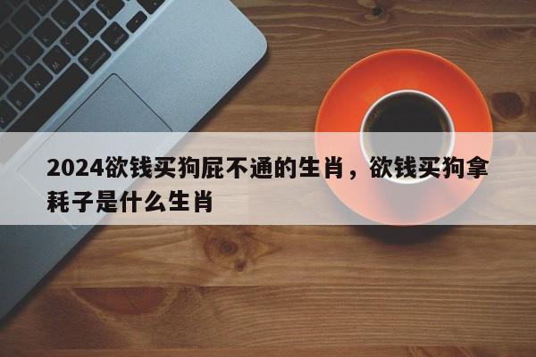 2024欲钱买狗屁不通的生肖，欲钱买狗拿耗子是什么生肖